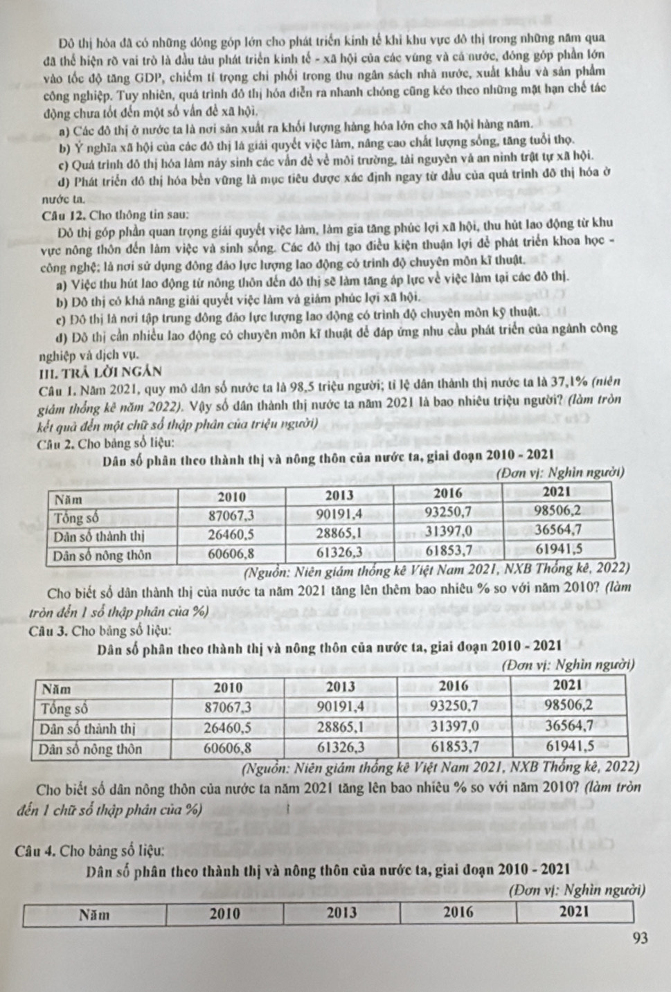 Đô thị hóa đã có những đông góp lớn cho phát triển kinh tế khi khu vực đô thị trong những năm qua
đã thể hiện rõ vai trò là đầu tàu phát triển kinh tế - xã hội của các vúng và cả nước, đóng góp phần lớn
vào tốc độ tăng GDP, chiếm tỉ trọng chi phối trọng thu ngân sách nhà nước, xuất khẩu và sản phẩm
công nghiệp. Tuy nhiên, quá trình đô thị hóa diễn ra nhanh chóng cũng kéo theo những mặt hạn chế tác
động chưa tốt đến một số vấn đề xã hội,
a) Các đô thị ở nước ta là nơi sản xuất ra khối lượng hàng hóa lớn cho xã hội hàng năm.
b) Ý nghĩa xã hội của các đô thị là giái quyết việc làm, năng cao chất lượng sống, tăng tuổi thọ.
c) Quá trình đô thị hóa làm náy sinh các vẫn đề về môi trường, tài nguyên vả an ninh trật tự xã hội.
d) Phát triển đô thị hóa bền vững là mục tiêu được xác định ngay từ đầu của quá trình đô thị hóa ở
nước ta.
Câu 12. Cho thông tin sau:
Đô thị góp phần quan trọng giải quyết việc làm, làm gia tăng phúc lợi xã hội, thu hủt lao động từ khu
vực nông thôn đến làm việc và sinh sống. Các đô thị tạo điều kiện thuận lợi để phát triển khoa học -
công nghệ; là nơi sử dụng đông đảo lực lượng lao động có trinh độ chuyên môn kĩ thuật.
a) Việc thu hút lao động từ nông thôn đến đô thị sẽ làm tăng áp lực về việc làm tại các đô thị.
b) Đô thị có khả năng giải quyết việc làm và giảm phúc lợi xã hội.
c) Đô thị là nơi tập trung đông đảo lực lượng lao động có trình độ chuyên môn kỹ thuật.
đd) Đô thị cần nhiều lao động có chuyên môn kĩ thuật để đáp ứng nhu cầu phát triển của ngành công
nghiệp và dịch vụ.
II1. trả lời ngản
Câu 1. Năm 2021, quy mô dân số nước ta là 98,5 triệu người; tỉ lệ dân thành thị nước ta là 37,1% (niên
giảm thống kê năm 2022). Vậy số dân thành thị nước ta năm 2021 là bao nhiêu triệu người? (làm tròn
kết quả đến một chữ số thập phân của triệu người)
Câu 2. Cho bảng số liệu:
Dân số phân theo thành thị và nông thôn của nước ta, giai đoạn 2010 - 2021
(Đơn vị: Nghĩn người)
(Nguồn: Niên giám thống kê V
Cho biết số dân thành thị của nước ta năm 2021 tăng lên thêm bao nhiêu % so với năm 2010? (làm
tròn đến 1 số thập phân của %)
Câu 3. Cho bảng số liệu:
Dân số phân theo thành thị và nông thôn của nước ta, giai đoạn 2010 - 2021
(Đơn vị: Nghìn người)
(Nguồn: Niên giám thống kê Việt Nam 2021, NXB Thống kê, 2022)
Cho biết số dân nông thôn của nước ta năm 2021 tăng lên bao nhiêu % so với năm 2010? (làm tròn
đến 1 chữ số thập phân của %)
Câu 4. Cho bảng số liệu:
Dân số phân theo thành thị và nông thôn của nước ta, giai đoạn 2010 - 2021
(Đơn vị: Nghìn người)
Năm 2010 2013 2016 2021
93