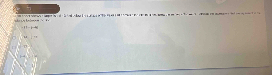 ish finder shows a large fish at 13 feet below the surface of the water and a smaller fish located 4 feet below the surface of the water. Select all the expressions that are equivalent to the
stance between the fish.
|-13+(-4)|
-13-(-4)|
|-13-4|
|-4|· |(-13)|
-(-12)1
a