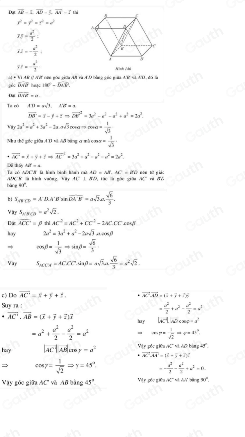 Đặt vector AB=vector x,vector AD=vector y,vector AA'=vector z thì
vector x^(2=vector y^2=vector z^2=a^2)
vector x.vector y= a^2/2 ;
vector x.vector z=- a^2/2 ;
vector y.vector z=- a^2/2 ·
Hình 146
a)·V ABparallel A'B' nên góc giữa AB và A'D bằng góc giữa A'B' và A'D, đó là
góc widehat DA'B' hoặc 180°-widehat DA'B'.
Đặt widehat DA'B'=alpha .
Ta có A'D=asqrt(3),A'B'=a.
vector DB'=vector x-vector y+vector zRightarrow vector (DB')^2=3a^2-a^2-a^2+a^2=2a^2.
Vậy 2a^2=a^2+3a^2-2a.asqrt(3)cos alpha Rightarrow cos alpha = 1/sqrt(3) ·
Như thế góc giữa A'D và AB bằng ơ mà cơ salpha = 1/sqrt(3) ·
vector AC'=vector x+vector y+vector zRightarrow vector (AC')^2=3a^2+a^2-a^2-a^2=2a^2.
Dễ thấy AB'=a.
Ta có ADC 'B' là hình bình hành mà AD=AB',AC'=B'D nên tứ giác
ADC'B' là hình vuông. Vậy AC'⊥ B'D ', tức là góc giữa AC' và B'D
bằng 90°.
b) S_A'B'CD=A'D.A'B'sin overline DA'B'=asqrt(3).a. sqrt(6)/3 .
Vậy S_A'B'CD=a^2sqrt(2).
Đặt widehat ACC'=beta thì AC^(,2)=AC^2+CC^(,2)-2AC.CC^,.cos beta
hay 2a^2=3a^2+a^2-2asqrt(3).a.cos beta
→ cos beta = 1/sqrt(3) Rightarrow sin beta = sqrt(6)/3 ·
Vậy S_ACCA'=AC.CC'.sin beta =asqrt(3).a. sqrt(6)/3 =a^2sqrt(2).
c) Do vector AC'=vector x+vector y+vector z. vector AC· vector AD=(vector x+vector y+vector z)vector y
Suy ra :
= a^2/2 +a^2- a^2/2 =a^2
vector AC'· vector AB=(vector x+vector y+vector z)vector x
hay |vector AC|.|vector AD|cos varphi =a^2
=a^2+ a^2/2 - a^2/2 =a^2
cos varphi = 1/sqrt(2) Rightarrow varphi =45°.
Vậy góc giữa AC' và AD bằng 45°.
hay
|vector AC||vector AB|cos gamma =a^2
vector AC· vector AA'=(vector x+vector y+vector z)vector z
cos gamma = 1/sqrt(2) Rightarrow gamma =45°.
=- a^2/2 - a^2/2 +a^2=0.
Vậy góc giữa AC' và AB bằng 45°. Vậy góc giữa AC' và AA' bằng 90°.