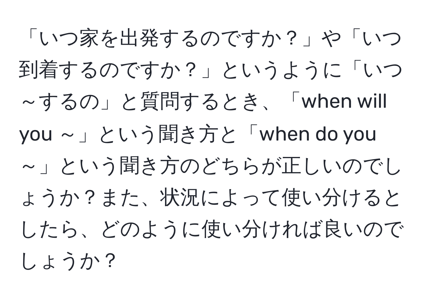 「いつ家を出発するのですか？」や「いつ到着するのですか？」というように「いつ～するの」と質問するとき、「when will you ～」という聞き方と「when do you ～」という聞き方のどちらが正しいのでしょうか？また、状況によって使い分けるとしたら、どのように使い分ければ良いのでしょうか？