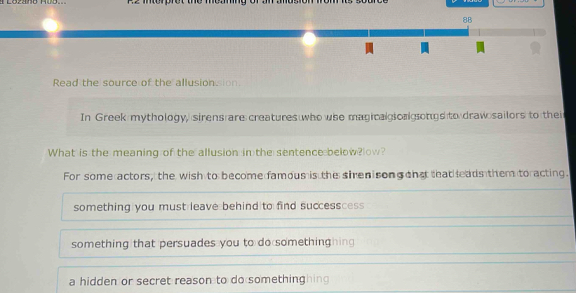 Read the source of the allusionsion.
In Greek mythology, sirens are creatures who whe magical scal songs to draw sailors to thei
What is the meaning of the allusion in the sentence below?low?
For some actors, the wish to become famous is the sirenisong that teat leads them toracting.
something you must leave behind to find successcess
something that persuades you to do somethinghing
a hidden or secret reason to do somethinghing