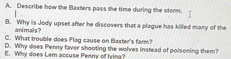 Describe how the Baxters pass the time during the storm.
B. Why is Jody upset after he discovers that a plague has killed many of the
animals?
C. What trouble does Flag cause on Baxter's farm?
D. Why does Penny favor shooting the wolves instead of poisoning them?
E. Why does Lem accuse Penny of lying?