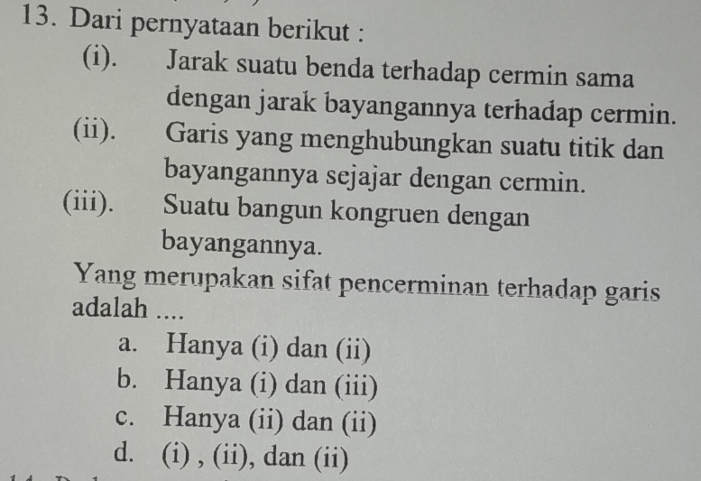 Dari pernyataan berikut :
(i). Jarak suatu benda terhadap cermin sama
dengan jarak bayangannya terhadap cermin.
(ii). Garis yang menghubungkan suatu titik dan
bayangannya sejajar dengan cermin.
(iii). Suatu bangun kongruen dengan
bayangannya.
Yang merupakan sifat pencerminan terhadap garis
adalah ....
a. Hanya (i) dan (ii)
b. Hanya (i) dan (iii)
c. Hanya (ii) dan (ii)
d. (i) , (ii), dan (ii)