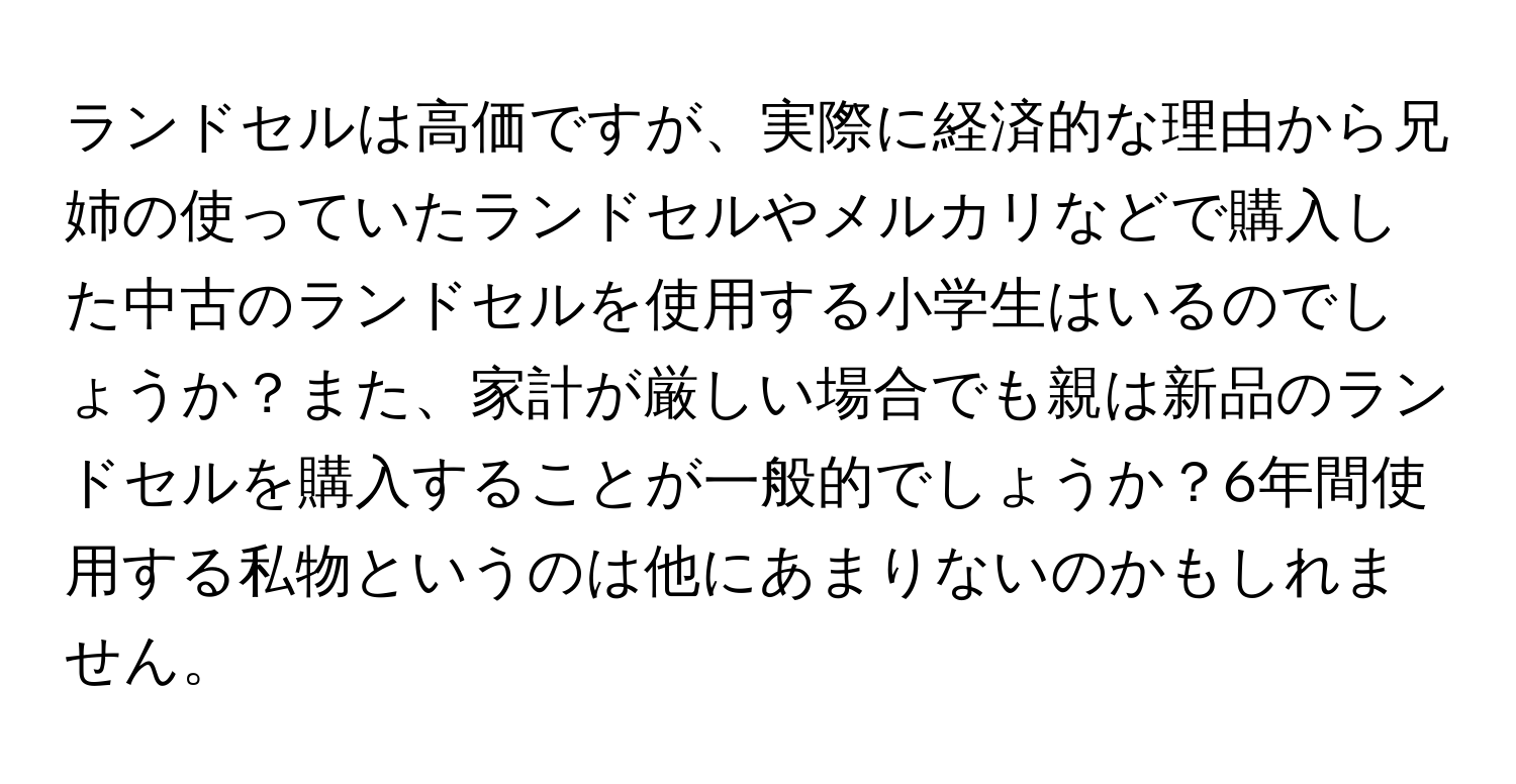 ランドセルは高価ですが、実際に経済的な理由から兄姉の使っていたランドセルやメルカリなどで購入した中古のランドセルを使用する小学生はいるのでしょうか？また、家計が厳しい場合でも親は新品のランドセルを購入することが一般的でしょうか？6年間使用する私物というのは他にあまりないのかもしれません。