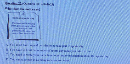 (Question ID: 9-844605)
What does the notice say?
School sports day
If interested in taking
part, please sign below
but note you are
permitted to enter no
more than two races.
A. You must have signed permission to take part in sports day.
B. You have to limit the number of sports day races you take part in.
C. You need to write your name here to get more information about the sports day.
D. You can take part in as many races as you want.