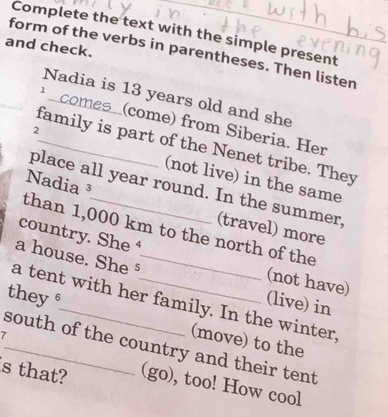 Complete the text with the simple present 
and check. 
form of the verbs in parentheses. Then listen_ 
Nadia is 13 years old and she 
comes_ (come) from Siberia. Her 
2 
_family is part of the Nenet tribe. They 
(not live) in the same 
place all year round. In the summer, 
Nadia ³ (travel) more 
than 1,000 km to the north of the 
country. She 
a house. She §_ 
(not have) 
they 
(live) in 
a tent with her family. In the winter, 
7 
(move) to the 
_south of the country and their tent 
s that? 
(go), too! How cool