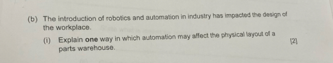 The introduction of robotics and automation in industry has impacted the design of 
the workplace. 
(i) Explain one way in which automation may affect the physical layout of a 
parts warehouse. [2]