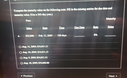 Compute the maturity value on the following note. Fill in the missing entries for due date and
maturity value. (Use a 365-day year.)
Face Maturity
Valuc Date Time Due Datc Ratc Value
a $52,000 Feb. 11, 2009 180 days _ 8% _
Aug. 11, 2009; $54,051.51
) Aug. 10, 2009; $54,051,51
Ang. 9, 2009; $54,051.51
D Aug. 10, 2009; $54,080,00
Previous Next +