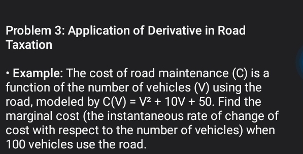 Problem 3: Application of Derivative in Road 
Taxation 
• Example: The cost of road maintenance (C) is a 
function of the number of vehicles (V) using the 
road, modeled by C(V)=V^2+10V+50. Find the 
marginal cost (the instantaneous rate of change of 
cost with respect to the number of vehicles) when
100 vehicles use the road.