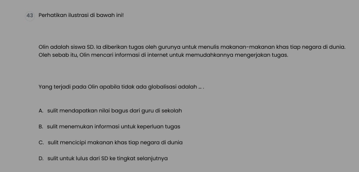 Perhatikan ilustrasi di bawah ini!
Olin adalah siswa SD. la diberikan tugas oleh gurunya untuk menulis makanan-makanan khas tiap negara di dunia.
Oleh sebab itu, Olin mencari informasi di internet untuk memudahkannya mengerjakan tugas.
Yang terjadi pada Olin apabila tidak ada globalisasi adalah ... .
A. sulit mendapatkan nilai bagus dari guru di sekolah
B. sulit menemukan informasi untuk keperluan tugas
C. sulit mencicipi makanan khas tiap negara di dunia
D. sulit untuk lulus dari SD ke tingkat selanjutnya