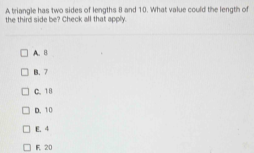 A triangle has two sides of lengths 8 and 10. What value could the length of
the third side be? Check all that apply.
A. 8
B、 7
C. 18
D. 10
E. 4
F 20