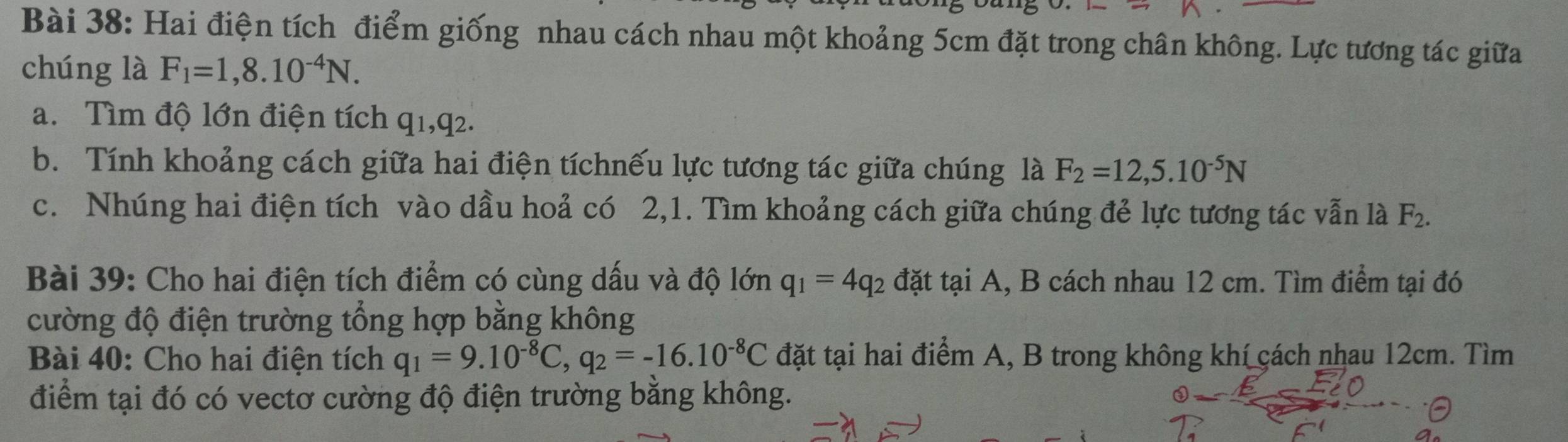 Hai điện tích điểm giống nhau cách nhau một khoảng 5cm đặt trong chân không. Lực tương tác giữa 
chúng là F_1=1,8.10^(-4)N. 
a. Tìm độ lớn điện tích q1, q2. 
b. Tính khoảng cách giữa hai điện tíchnếu lực tương tác giữa chúng là F_2=12,5.10^(-5)N
c. Nhúng hai điện tích vào dầu hoả có 2,1. Tìm khoảng cách giữa chúng đẻ lực tương tác vẫn là F_2. 
Bài 39: Cho hai điện tích điểm có cùng dấu và độ lớn q_1=4q_2 đặt tại A, B cách nhau 12 cm. Tìm điểm tại đó 
cường độ điện trường tổng hợp bằng không 
Bài 40: Cho hai điện tích q_1=9.10^(-8)C, q_2=-16.10^(-8)C đặt tại hai điểm A, B trong không khí cách nhau 12cm. Tìm 
điểm tại đó có vectơ cường độ điện trường bằng không.