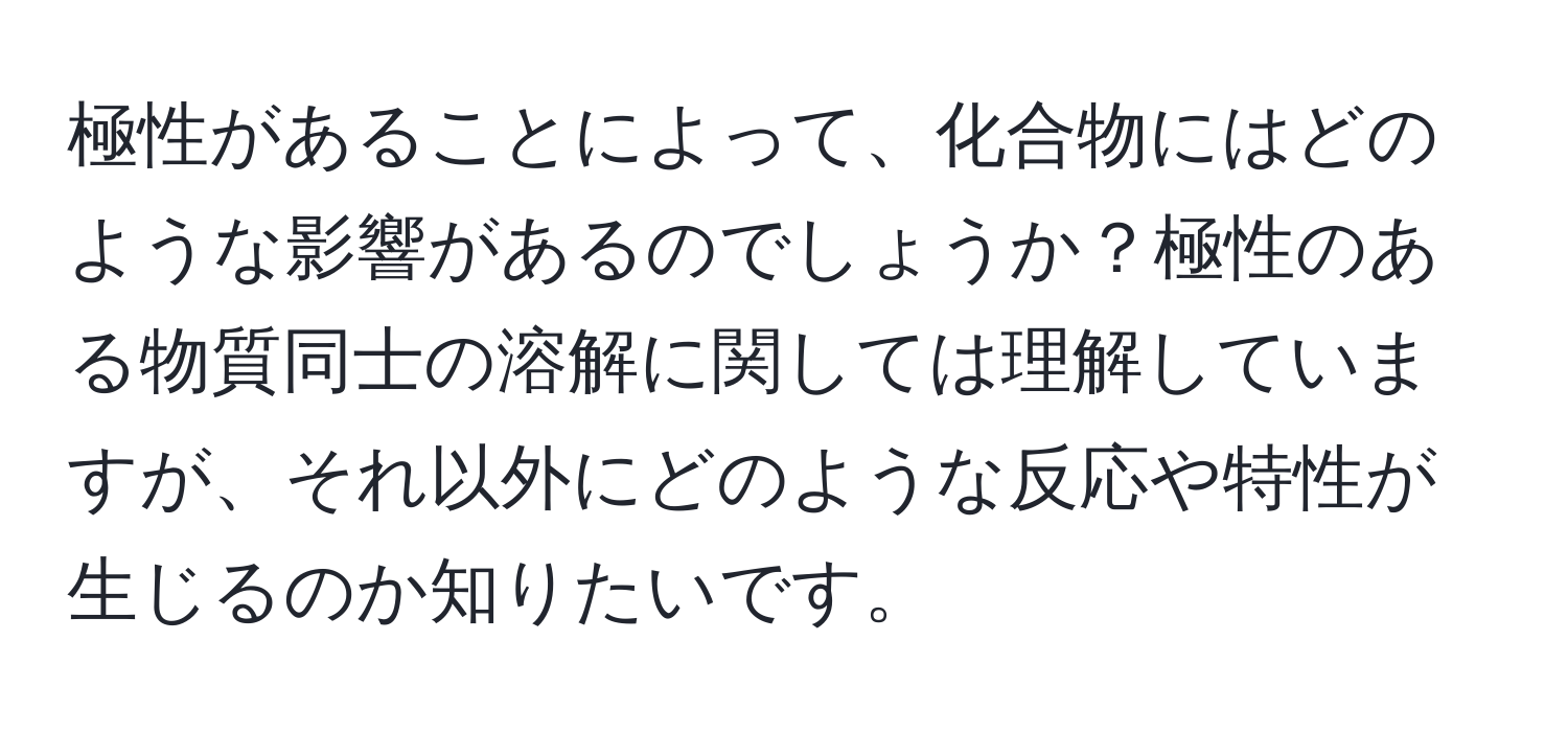 極性があることによって、化合物にはどのような影響があるのでしょうか？極性のある物質同士の溶解に関しては理解していますが、それ以外にどのような反応や特性が生じるのか知りたいです。