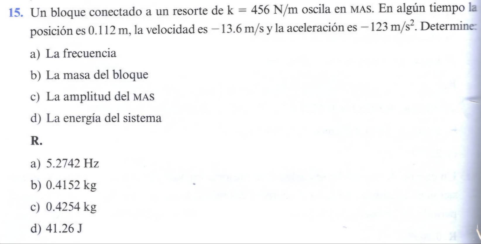 Un bloque conectado a un resorte de k=456N/m oscila en MAS. En algún tiempo la
posición es 0.112 m, la velocidad es −13.6 m/s y la aceleración es -123m/s^2. Determine
a) La frecuencia
b) La masa del bloque
c) La amplitud del MAS
d) La energía del sistema
R.
a) 5.2742 Hz
b) 0.4152 kg
c) 0.4254 kg
d) 41.26 J