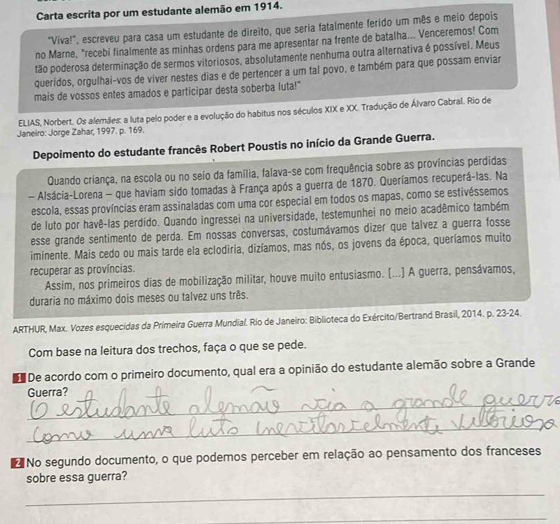 Carta escrita por um estudante alemão em 1914.
"Viva!", escreveu para casa um estudante de direito, que seria fatalmente ferido um mês e meio depois
no Marne, "recebi finalmente as minhas ordens para me apresentar na frente de batalha... Venceremos! Com
tão poderosa determinação de sermos vitoriosos, absolutamente nenhuma outra alternativa é possível. Meus
queridos, orgulhai-vos de viver nestes dias e de pertencer a um tal povo, e também para que possam enviar
mais de vossos entes amados e participar desta soberba luta!"
ELIAS, Norbert. Os alemães: a luta pelo poder e a evolução do habitus nos séculos XIX e XX. Tradução de Álvaro Cabral. Rio de
Janeiro: Jorge Zahar, 1997. p. 169.
Depoimento do estudante francês Robert Poustis no início da Grande Guerra.
Quando criança, na escola ou no seio da família, falava-se com frequência sobre as províncias perdidas
- Alsácia-Lorena - que haviam sido tomadas à França após a guerra de 1870. Queríamos recuperá-las. Na
escola, essas províncias eram assinaladas com uma cor especial em todos os mapas, como se estivéssemos
de luto por havê-las perdido. Quando ingressei na universidade, testemunhei no meio acadêmico também
esse grande sentimento de perda. Em nossas conversas, costumávamos dizer que talvez a guerra fosse
iminente. Mais cedo ou mais tarde ela eclodiria, dizíamos, mas nós, os jovens da época, queríamos muito
recuperar as províncias.
Assim, nos primeiros dias de mobilização militar, houve muito entusiasmo. [...] A guerra, pensávamos,
duraria no máximo dois meses ou talvez uns três.
ARTHUR, Max. Vozes esquecidas da Primeira Guerra Mundial. Rio de Janeiro: Biblioteca do Exército/Bertrand Brasil, 2014. p. 23-24.
Com base na leitura dos trechos, faça o que se pede.
De acordo com o primeiro documento, qual era a opinião do estudante alemão sobre a Grande
Guerra?
_
_
No segundo documento, o que podemos perceber em relação ao pensamento dos franceses
sobre essa guerra?
_
_