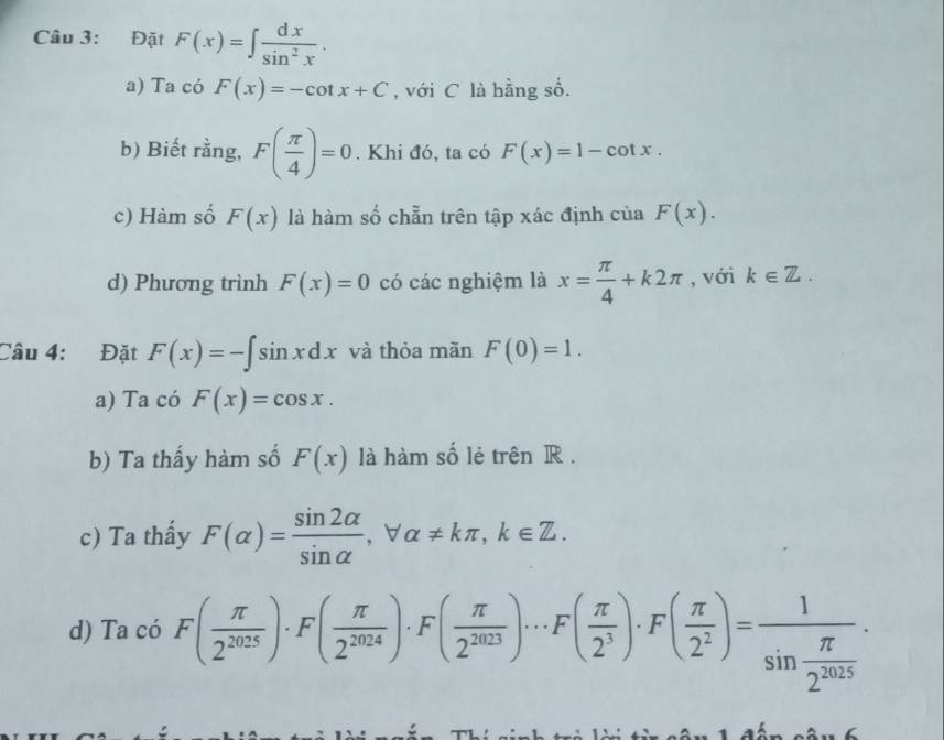 Đặt F(x)=∈t  dx/sin^2x . 
a) Ta có F(x)=-cot x+C , với C là hằng số. 
b) Biết rằng, F( π /4 )=0. Khi đó, ta có F(x)=1-cot x. 
c) Hàm số F(x) là hàm số chẵn trên tập xác định cua . F(x). 
d) Phương trình F(x)=0 có các nghiệm là x= π /4 +k2π , với k∈ Z. 
Câu 4: Đặt F(x)=-∈t sin xdx và thỏa mãn F(0)=1. 
a) Ta có F(x)=cos x. 
b) Ta thấy hàm số F(x) là hàm số lẻ trên R. 
c) Ta thẩy F(alpha )= sin 2alpha /sin alpha  , forall alpha != kπ , k∈ Z. 
d) Ta có F( π /2^(2025) )· F( π /2^(2024) )· F( π /2^(2023) )· F( π /2^3 )· F( π /2^2 )=frac 1sin  π /2^(2025) .