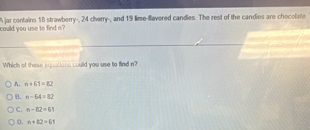 A jar contains 18 strawberry-, 24 cherry-, and 19 lime-flavored candies. The rest of the candies are chocolate.
could you use to find n?
Which of these equations could you use to find n?
A. n+61=82
B. n-64=82
C. n-82=61
D. n+82=61