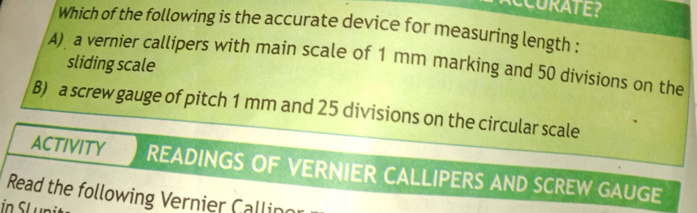 Which of the following is the accurate device for measuring length :
A) a vernier callipers with main scale of 1 mm marking and 50 divisions on the
sliding scale
B) a screw gauge of pitch 1 mm and 25 divisions on the circular scale
ACTIVITY READINGS OF VERNIER CALLIPERS AND SCREW GAUGE
Read the following Vernier Callin
in SL un