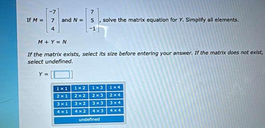 If M=beginbmatrix -7 7 4endbmatrix and N=beginbmatrix 7 5 -1endbmatrix , solve the matrix equation for Y. Simplify all elements.
M+Y=N
If the matrix exists, select its size before entering your answer. If the matrix does not exist,
select undefined.
Y= □ ]