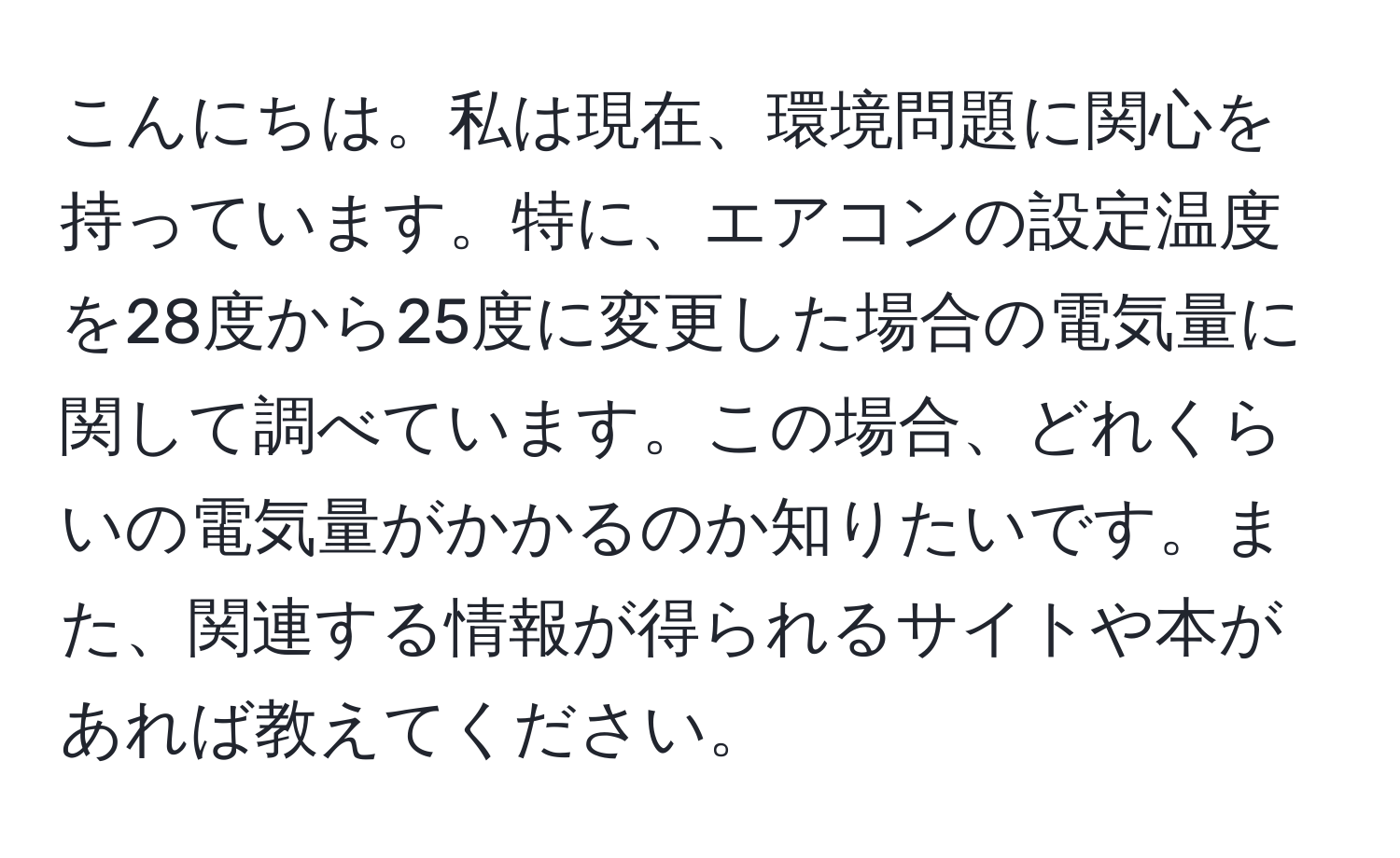 こんにちは。私は現在、環境問題に関心を持っています。特に、エアコンの設定温度を28度から25度に変更した場合の電気量に関して調べています。この場合、どれくらいの電気量がかかるのか知りたいです。また、関連する情報が得られるサイトや本があれば教えてください。