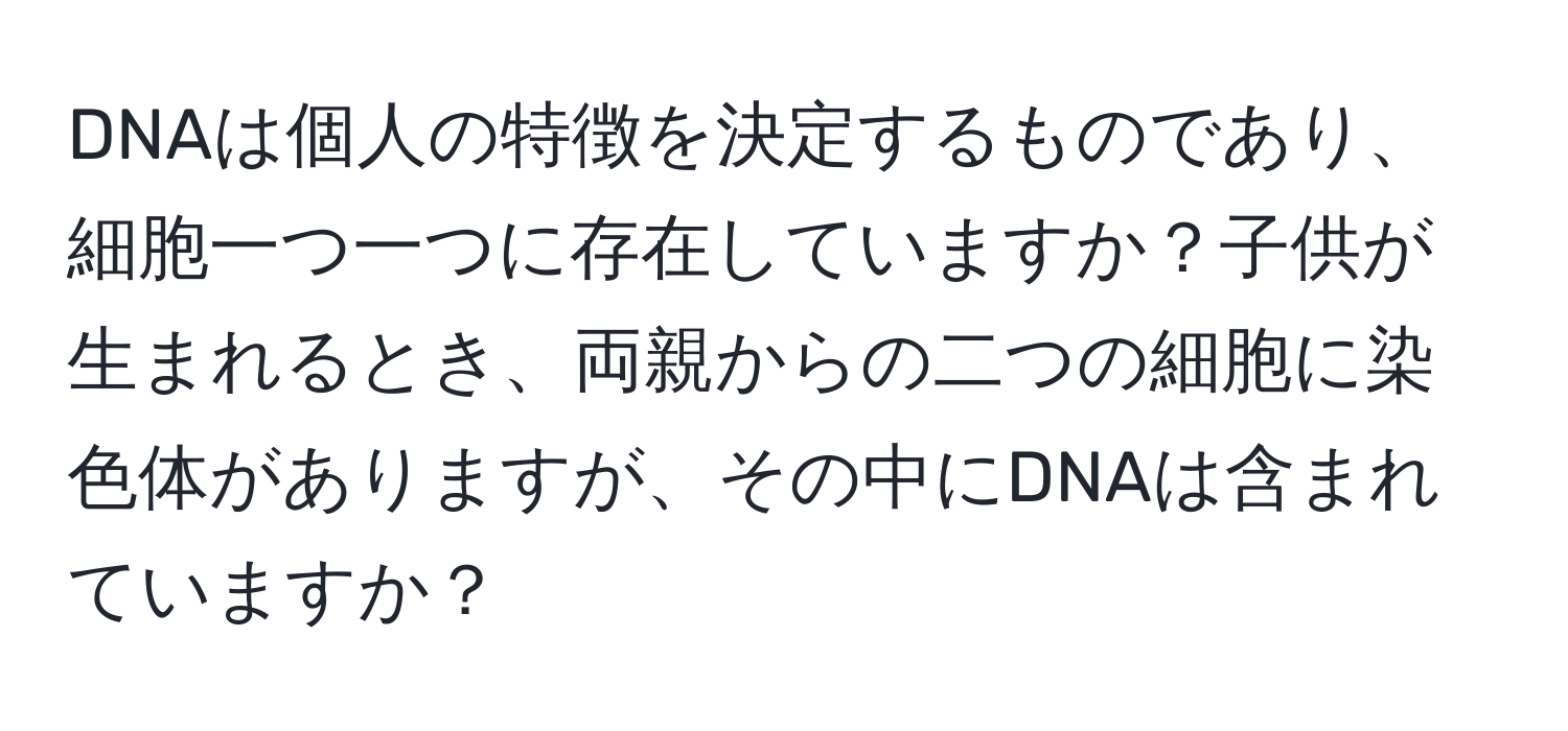 DNAは個人の特徴を決定するものであり、細胞一つ一つに存在していますか？子供が生まれるとき、両親からの二つの細胞に染色体がありますが、その中にDNAは含まれていますか？