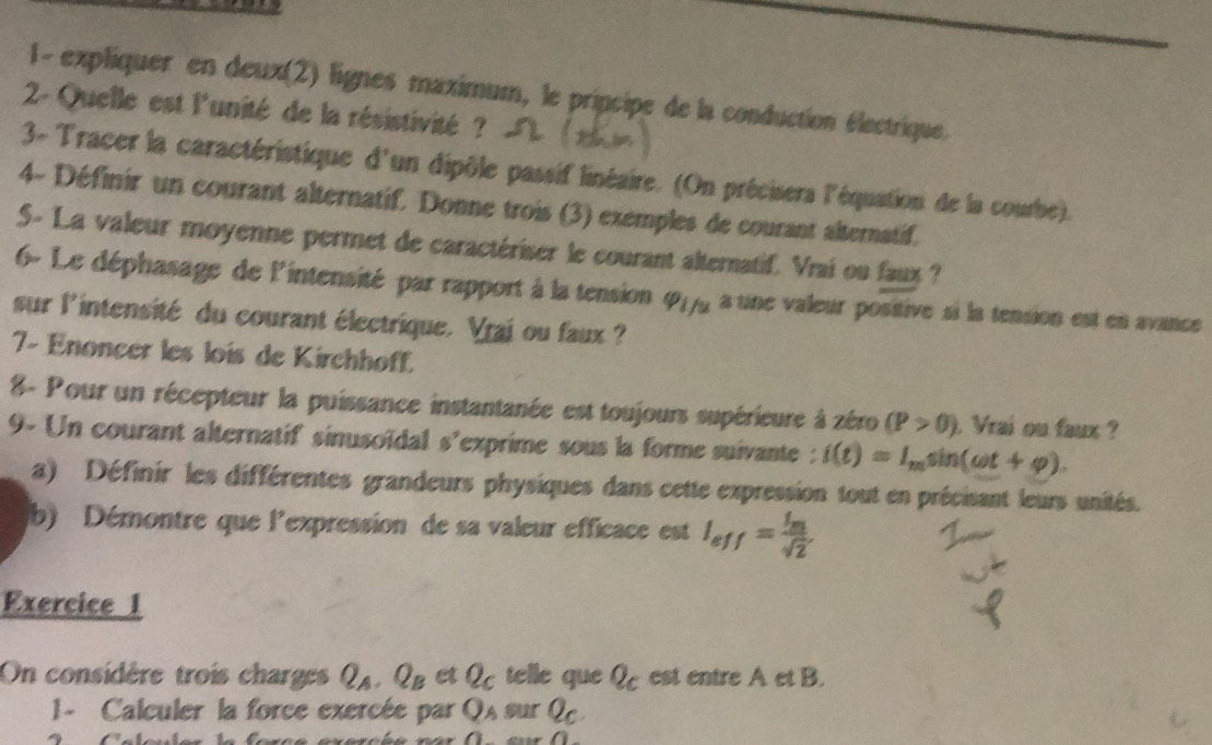 1- expliquer en deux(2) lignes maximum, le pripcipe de la conduction électrique. 
2- Quelle est l'unité de la résistivité ? 
3- Tracer la caractéristique d'un dipôle passif linéaire. (On précisers l'équation de la courbe). 
4- Définir un courant alternatif. Donne trois (3) exemples de courant alternatif. 
5- La valeur moyenne permet de caractériser le courant alternatif. Vrai ou faux ? 
6- Le déphasage de lintensité par rapport à la tension 417g a une valeur positive si la tension est en avance 
sur l'intensité du courant électrique. Vraj ou faux ? 
7- Enoncer les lois de Kirchhoff. 
8- Pour un récepteur la puissance instantanée est toujours supérieure à zéro (P>0) Vrai ou faux ? 
9- Un courant alternatif sinusoïdal s'exprime sous la forme suivante : i(t)=I_msin (omega t+varphi ). 
a) Définir les différentes grandeurs physiques dans cette expression tout en précisant leurs unités. 
b) Démontre que l'expression de sa valeur efficace est I_eff=frac I_msqrt(2). 
Exercice 1 
On considère trois charges Q_A, Q_B et Q_c telle que Q_c est entre A et B. 
1 - Calculer la force exercée par Q_A surQ_C