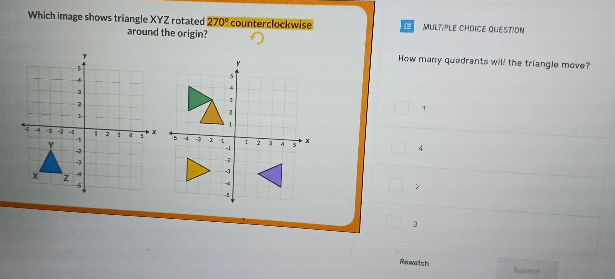 Which image shows triangle XYZ rotated 270° counterclockwise MULTIPLE CHOICE QUESTION

around the origin?
How many quadrants will the triangle move?
1
4
2
3
Rewatch
Submit