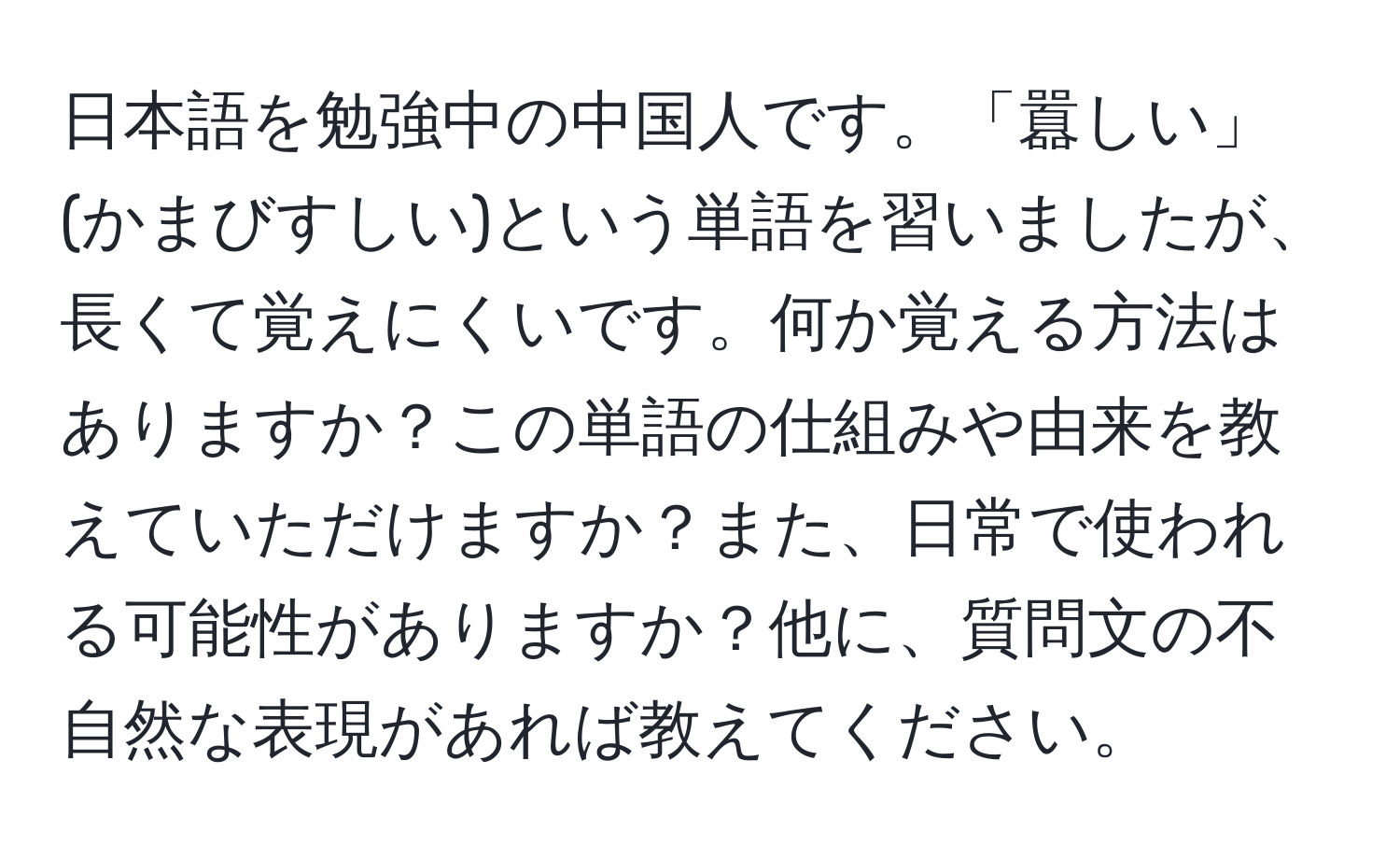 日本語を勉強中の中国人です。「囂しい」(かまびすしい)という単語を習いましたが、長くて覚えにくいです。何か覚える方法はありますか？この単語の仕組みや由来を教えていただけますか？また、日常で使われる可能性がありますか？他に、質問文の不自然な表現があれば教えてください。