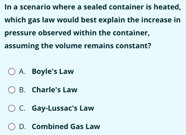 In a scenario where a sealed container is heated,
which gas law would best explain the increase in
pressure observed within the container,
assuming the volume remains constant?
A. Boyle's Law
B. Charle's Law
C. Gay-Lussac's Law
D. Combined Gas Law