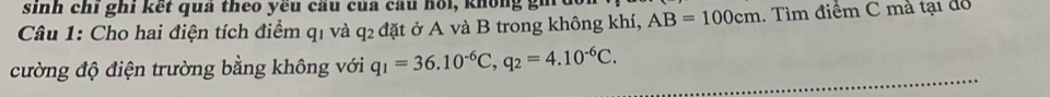 sinh chi ghi kết quả theo yêu câu của cầu hồi, knông gi 
Câu 1: Cho hai điện tích điểm q₁ và q₂ đặt ở A và B trong không khí, AB=100cm. Tìm điểm C mà tại đô 
cường độ điện trường bằng không với q_1=36.10^(-6)C, q_2=4.10^(-6)C.