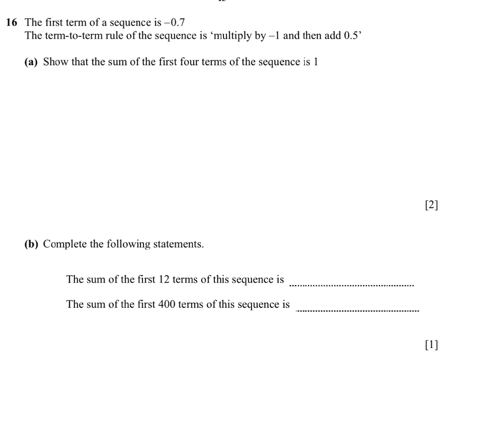 The first term of a sequence is -0.7
The term-to-term rule of the sequence is ‘multiply by -1 and then add 0.5 ’ 
(a) Show that the sum of the first four terms of the sequence is 1
[2] 
(b) Complete the following statements. 
The sum of the first 12 terms of this sequence is_ 
The sum of the first 400 terms of this sequence is 
_ 
[1]