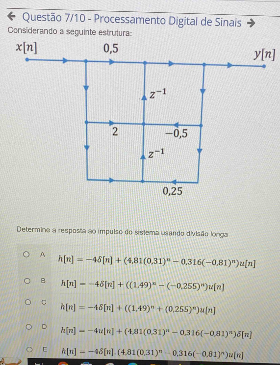 Questão 7/10 - Processamento Digital de Sinais
Considerando a seguinte estrutura:
Determine a resposta ao impulso do sistema usando divisão longa
A h[n]=-4delta [n]+(4,81(0,31)^n-0,316(-0,81)^n)u[n]
B h[n]=-4delta [n]+((1,49)^n-(-0,255)^n)u[n]
C h[n]=-4delta [n]+((1,49)^n+(0,255)^n)u[n]
D h[n]=-4u[n]+(4,81(0,31)^n-0,316(-0,81)^n)delta [n]
E h[n]=-4delta [n].(4,81(0,31)^n-0,316(-0,81)^n)u[n]