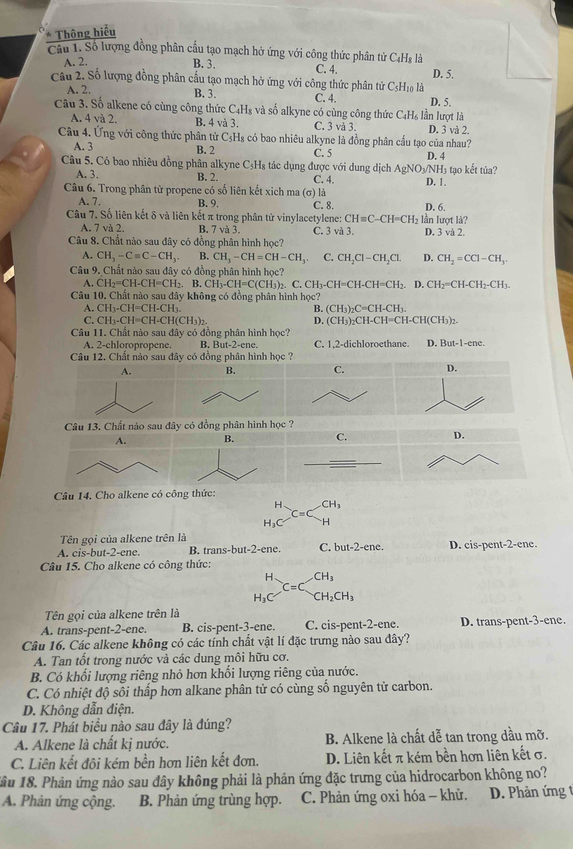 Thông hiểu
Câu 1. Số lượng đồng phân cấu tạo mạch hở ứng với công thức phân tử C4H₈ là
A. 2. B. 3. C. 4. D. 5.
Câu 2. Số lượng đồng phân cấu tạo mạch hở ứng với công thức phân tử C_5H_10 là
B. 3.
A. 2. C. 4.
D. 5.
Câu 3. Số alkene có cùng công thức C4H₈ và số alkyne có cùng công thức C_4H_6 lần lượt là
A. 4 và 2. B. 4 và 3. C. 3 và 3. D. 3 và 2.
Câu 4. Ứng với công thức phân tử C₅H₈ có bao nhiêu alkyne là đồng phân cấu tạo của nhau?
A. 3 B. 2 C. 5
D. 4
Câu 5. Có bao nhiêu đồng phân alkyne C₅H₈ tác dụng được với dung dịch AgNO₃/NH₃ tạo kết tủa?
A. 3. B. 2. C. 4. D. 1.
Câu 6. Trong phân tử propene có số liên kết xich ma ở (σ) là
A. 7. B. 9. C. 8. D. 6.
Câu 7. Số liên kết δ và liên kết π trong phân tử vinylacetylene: CHequiv C-CH=CH_2 lần lượt là?
A. 7 và 2. B. 7 va 3. C. 3 và 3. D. 3 và 2.
Câu 8. Chất nào sau đây có đồng phân hình học?
A. CH_3-Cequiv C-CH_3 B. CH_3-CH=CH-CH_3 C. CH_2Cl-CH_2C D. CH_2=CCl-CH_3.
Câu 9. Chất nào sau đây có đồng phân hình học?
A. CH_2=CH-CH=CH_2.. B. CH_3-CH=C(CH_3)_2 2. C. CH₃-CH=CH -CH=CH_2 D. CH_2=CH-CH_2-CH_3.
Câu 10. Chất nào sau đây không có đồng phân hình học?
A. CH_3-CH=CH-CH_3. B. (CH_3)_2C=CH-CH_3.
C. CH_3-CH=CH-CH(CH_3)_2. D. (CH_3)_2CH-CH=CH-CH(CH_3)_2.
Câu 11. Chất nào sau đây có đồng phân hình học?
A. 2-chloropropene. B. But-2-ene. C. 1,2-dichloroethane. D. But-1-ene
Câu 12. Chất nào sau đây có đồng phân hình học ?
A.
B.
C.
D.
Câu 13. Chất nào sau đây có đồng phân hình học ?
B.
C.
Câu 14. Cho alkene có công thức:
H、 CH_3
l_2( H
Tên gọi của alkene trên là
A. cis-but-2-ene. B. trans-but-2-ene. C. but-2-ene. D. cis-pent-2-ene.
Câu 15. Cho alkene có công thức:
H CH_3
C=C
H_3O CH_2CH_3
Tên gọi của alkene trên là
A. trans-pent-2-ene. B. cis-pent-3-ene. C. cis-pent-2-ene. D. trans-pent-3-ene.
Câu 16. Các alkene không có các tính chất vật lí đặc trưng nào sau đây?
A. Tan tốt trong nước và các dung môi hữu cơ.
B. Có khối lượng riêng nhỏ hơn khối lượng riêng của nước.
C. Có nhiệt độ sôi thấp hơn alkane phân tử có cùng số nguyên tử carbon.
D. Không dẫn điện.
Câu 17. Phát biểu nào sau đây là đúng?
A. Alkene là chất kị nước. B. Alkene là chất dễ tan trong dầu mỡ.
C. Liên kết đôi kém bền hơn liên kết đơn. D. Liên kết π kém bền hơn liên kết σ.
lầu 18. Phản ứng nào sau đây không phải là phản ứng đặc trưng của hidrocarbon không no?
A. Phản ứng cộng. B. Phản ứng trùng hợp. C. Phản ứng oxi hóa - khử.  D. Phản ứng t