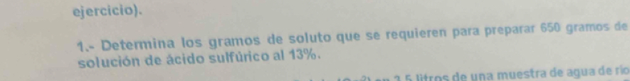 ejercicio). 
1.- Determina los gramos de soluto que se requieren para preparar 650 gramos de 
solución de ácido sulfúrico al 13%. 
2 5 litros de una muestra de agua de río