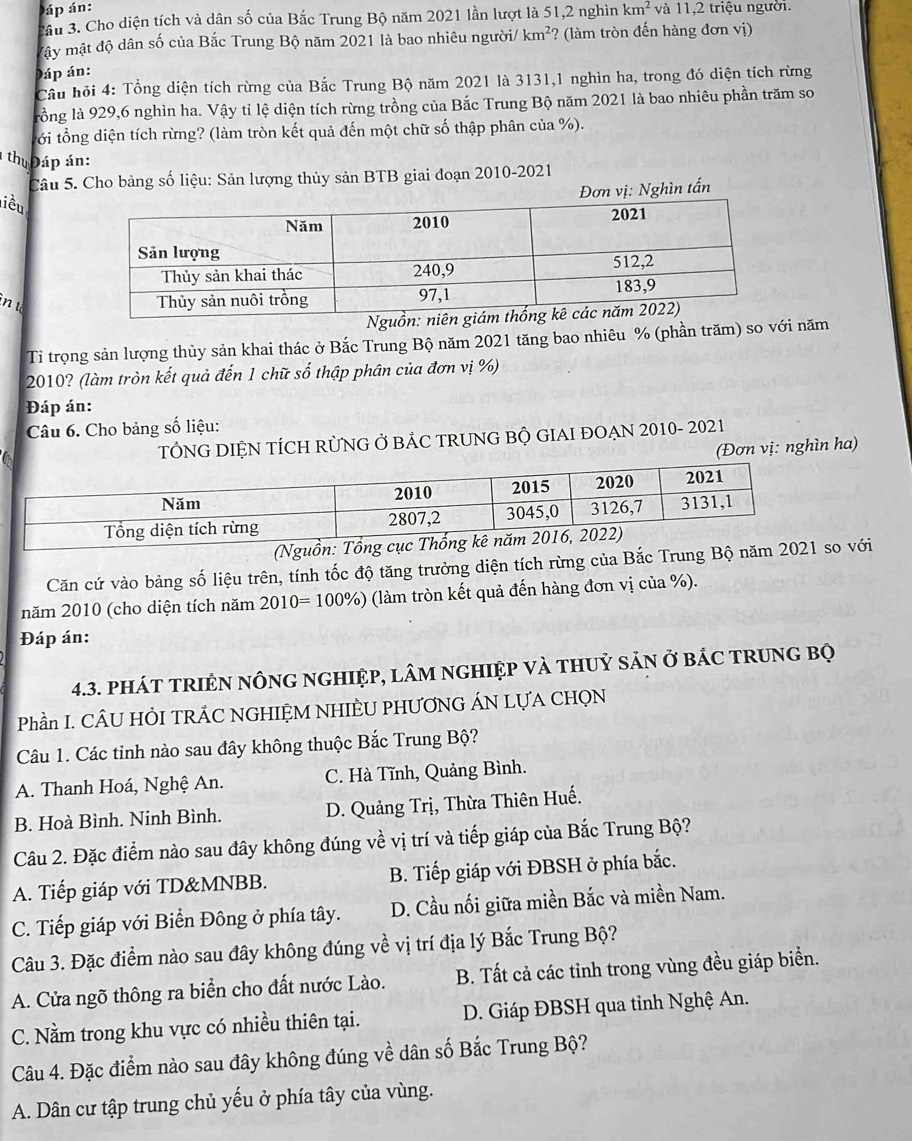 áp án:
Câu 3. Cho diện tích và dân số của Bắc Trung Bộ năm 2021 lần lượt là 51,2 nghìn km^2 và 11,2 triệu người.
Mây mật độ dân số của Bắc Trung Bộ năm 2021 là bao nhiêu người/ km^2 ? (làm tròn đến hàng đơn vị)
Đáp án:
Cầu hỏi 4: Tổng diện tích rừng của Bắc Trung Bộ năm 2021 là 3131,1 nghìn ha, trong đó diện tích rừng
lồng là 929,6 nghìn ha. Vậy tỉ lệ diện tích rừng trồng của Bắc Trung Bộ năm 2021 là bao nhiêu phần trăm so
tới tổng diện tích rừng? (làm tròn kết quả đến một chữ số thập phân của %).
thu  Đáp án:
Câu 5. Cho bảng số liệu: Sản lượng thủy sản BTB giai đoạn 2010-2021
ơn vị: Nghìn tấn
liều
in u
Ng
Ti trọng sản lượng thủy sản khai thác ở Bắc Trung Bộ năm 2021 tăng bao nhiêu % (phần trăm) so với năm
2010? (làm tròn kết quả đến 1 chữ số thập phân của đơn vị %)
Đáp án:
Câu 6. Cho bảng số liệu:
TÔNG DIỆN TÍCH RỜNG Ở BÁC TRUNG BỘ GIAI ĐOẠN 2010- 2021
(Đơn vị: nghìn ha)
(Nguồn: Tổn
Căn cứ vào bảng số liệu trên, tính tốc độ tăng trưởng diện tích rừng của Bắc Trung Bộ năm 202ới
năm 2010 (cho diện tích năm 2010=100% ) 9 (làm tròn kết quả đến hàng đơn vị của %).
Đáp án:
4.3. pháT TRIÊN nÔNG nGHIệP, lâm nGHIệP và tHUỷ sản ở báC tRuNG BQ
Phần I. CÂU HÒI TRÁC NGHIỆM NHIÈU PHƯƠNG ÁN LỤA CHQN
Câu 1. Các tinh nào sau đây không thuộc Bắc Trung Bộ?
A. Thanh Hoá, Nghệ An. C. Hà Tĩnh, Quảng Bình.
B. Hoà Bình. Ninh Bình. D. Quảng Trị, Thừa Thiên Huế.
Câu 2. Đặc điểm nào sau đây không đúng về vị trí và tiếp giáp của Bắc Trung Bộ?
A. Tiếp giáp với TD&MNBB. B. Tiếp giáp với ĐBSH ở phía bắc.
C. Tiếp giáp với Biển Đông ở phía tây. D. Cầu nối giữa miền Bắc và miền Nam.
Câu 3. Đặc điểm nào sau đây không đúng về vị trí địa lý Bắc Trung Bộ?
A. Cửa ngõ thông ra biển cho đất nước Lào. B. Tất cả các tinh trong vùng đều giáp biển.
C. Nằm trong khu vực có nhiều thiên tại.  D. Giáp ĐBSH qua tỉnh Nghệ An.
Câu 4. Đặc điểm nào sau đây không đúng về dân số Bắc Trung Bộ?
A. Dân cư tập trung chủ yếu ở phía tây của vùng.