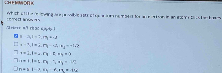 CHEMWORK
Which of the following are possible sets of quantum numbers for an electron in an atom? Click the boxes
correct answers.
(Select all that apply.)
n=5, l=2, m_l=-3
n=3, l=2, m_j=-2, m_s=+1/2
n=2, l=3, m_l=0, m_s=0
n=1, l=0, m_l=1, m_s=-1/2
n=9, l=7, m_j=-6, m_s=-1/2