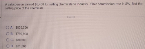 A salesperson earned $6,400 for selling chemicals to industry. If her commission rate is 8%, find the
selling price of the chemicals.
A. $800,000
B. $799.998
C. $80,000
D. $81,000