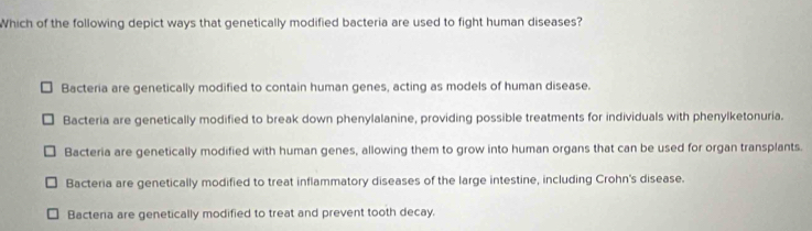 Which of the following depict ways that genetically modified bacteria are used to fight human diseases?
Bacteria are genetically modified to contain human genes, acting as models of human disease.
Bacteria are genetically modified to break down phenylalanine, providing possible treatments for individuals with phenylketonuria.
Bacteria are genetically modified with human genes, allowing them to grow into human organs that can be used for organ transplants.
Bacteria are genetically modified to treat inflammatory diseases of the large intestine, including Crohn's disease.
Bacteria are genetically modified to treat and prevent tooth decay.