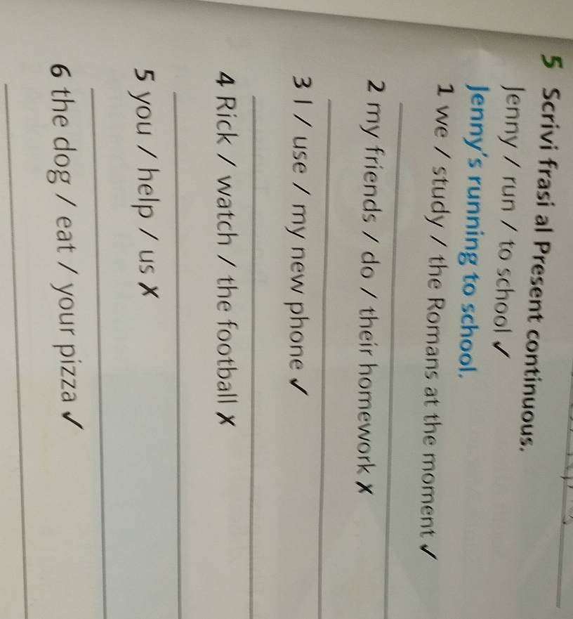 Scrivi frasi al Present continuous. 
Jenny / run / to school 
Jenny’s running to school. 
1 we / study / the Romans at the moment 
_ 
2 my friends / do / their homework ✗ 
_ 
3 I / use / my new phone 
_ 
4 Rick / watch / the football ✗ 
_ 
5 you / help / us x 
_ 
6 the dog / eat / your pizza 
_