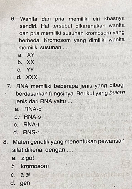 Wanita dan pria memiliki ciri khasnya
sendiri. Hal tersebut dikarenakan wanita
dan pria memiliki susunan kromosom yang
berbeda. Kromosom yang dimiliki wanita
memiliki susunan ....
a. XY
b. XX
C. YY
d. XXX
7. RNA memiliki beberapa jenis yang dibagi
berdasarkan fungsinya. Berikut yang bukan
jenis dari RNA yaitu ....
a. RNA-d
b. RNA-s
c. RNA-t
d. RNS-r
8. Materi genetik yang menentukan pewarisan
sifat dikenal dengan ....
a. zigot
b kromosom
c a el
d. gen