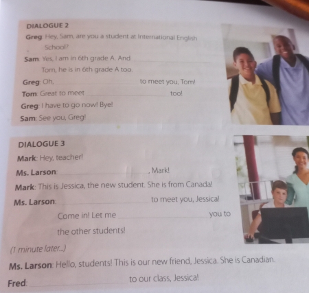 DIALOGUE 2 
Greg: Hey, Sam, are you a student at International English 
School? 
Sam. Yes, I am in 6th grade A. And_ 
_ 
Tom, he is in 6th grade A too. 
Greg: Oh, _to meet you, Tom! 
Tom: Great to meet _too! 
Greg: I have to go now! Bye! 
Sam: See you, Greg! 
DIALOGUE 3 
Mark: Hey, teacher! 
Ms. Larson _, Mark! 
Mark: This is Jessica, the new student. She is from Canada! 
Ms. Larson: _to meet you, Jessica! 
Come in! Let me _you to 
the other students! 
(1 minute later...) 
Ms. Larson: Hello, students! This is our new friend, Jessica. She is Canadian. 
Fred: _to our class, Jessica!