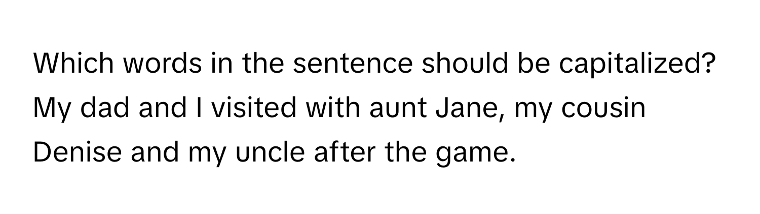 Which words in the sentence should be capitalized?

My dad and I visited with aunt Jane, my cousin Denise and my uncle after the game.