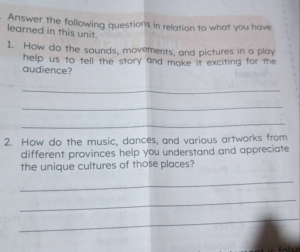 Answer the following questions in relation to what you have 
learned in this unit. 
1. How do the sounds, movements, and pictures in a play 
help us to tell the story and make it exciting for the 
audience? 
_ 
_ 
_ 
2. How do the music, dances, and various artworks from 
different provinces help you understand and appreciate 
the unique cultures of those places? 
_ 
_ 
_