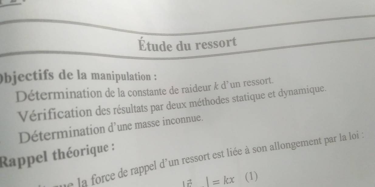 Étude du ressort 
bjectifs de la manipulation : 
Détermination de la constante de raideur & d’un ressort. 
Vérification des résultats par deux méthodes statique et dynamique. 
Détermination d^, une masse inconnue. 
Rappel théorique : 
e de rappel d'un ressort est liée à son allongement par la loi :
|vector r|=kx (1)