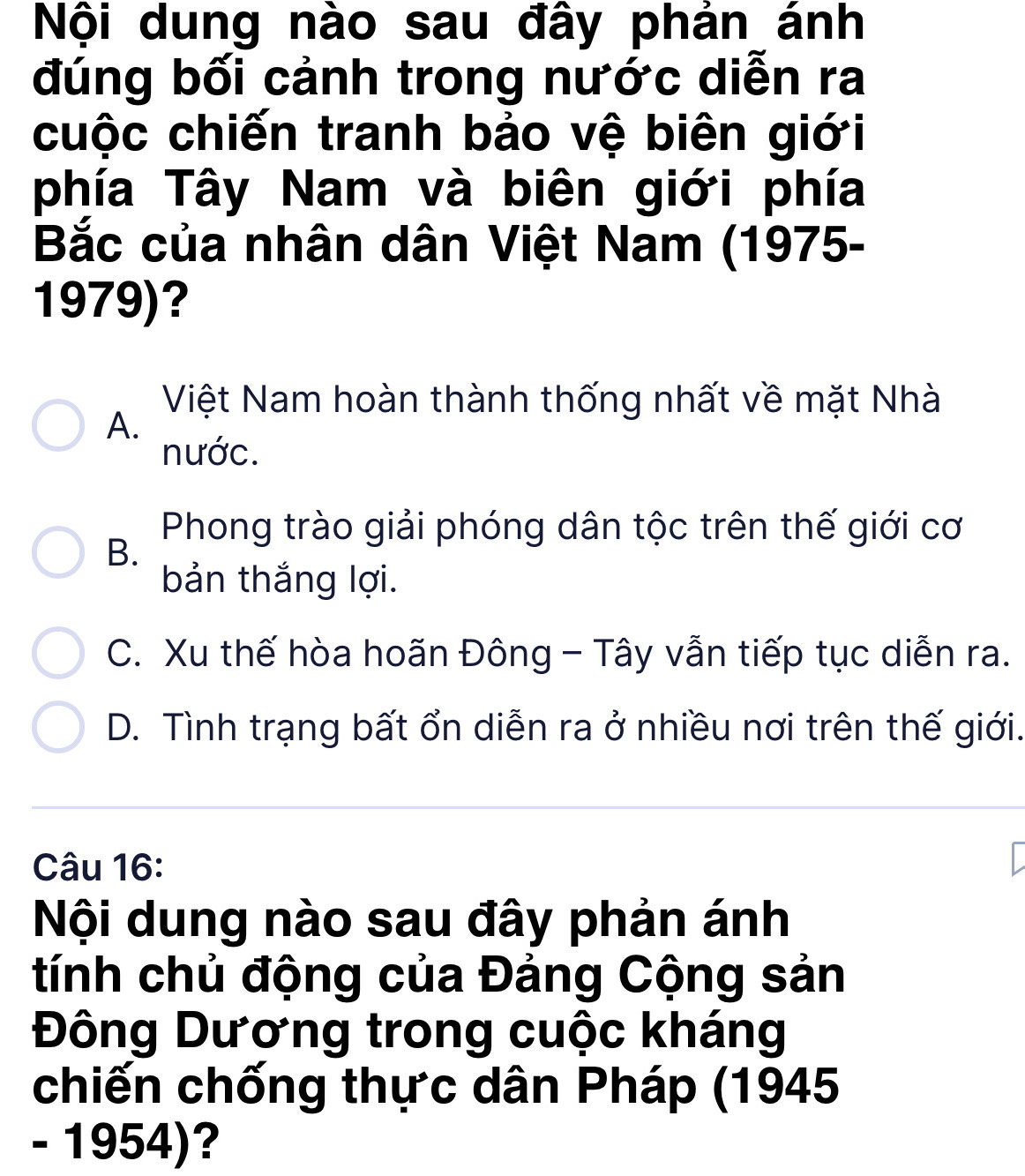 Nội dung nào sau đây phản ánh
đúng bối cảnh trong nước diễn ra
cuộc chiến tranh bảo vệ biên giới
phía Tây Nam và biên giới phía
Bắc của nhân dân Việt Nam (1975-
1979)?
Việt Nam hoàn thành thống nhất về mặt Nhà
A.
nước.
Phong trào giải phóng dân tộc trên thế giới cơ
B.
bản thắng lợi.
C. Xu thế hòa hoãn Đông - Tây vẫn tiếp tục diễn ra.
D. Tình trạng bất ổn diễn ra ở nhiều nơi trên thế giới.
Câu 16:
Nội dung nào sau đây phản ánh
tính chủ động của Đảng Cộng sản
Đông Dương trong cuộc kháng
chiến chống thực dân Pháp (1945
- 1954)?