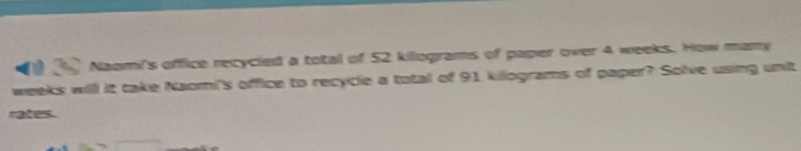 Naomi's office recycied a total of 52 kilograms of paper over 4 weeks. How mamy
weeks will it take Naomi's office to recycle a total of 91 kiliograms of paper? Solve using unit 
rates.