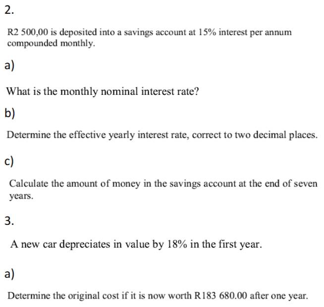 R2 500,00 is deposited into a savings account at 15% interest per annum 
compounded monthly. 
a) 
What is the monthly nominal interest rate? 
b) 
Determine the effective yearly interest rate, correct to two decimal places. 
c) 
Calculate the amount of money in the savings account at the end of seven
years. 
3. 
A new car depreciates in value by 18% in the first year. 
a) 
Determine the original cost if it is now worth R183 680.00 after one year.