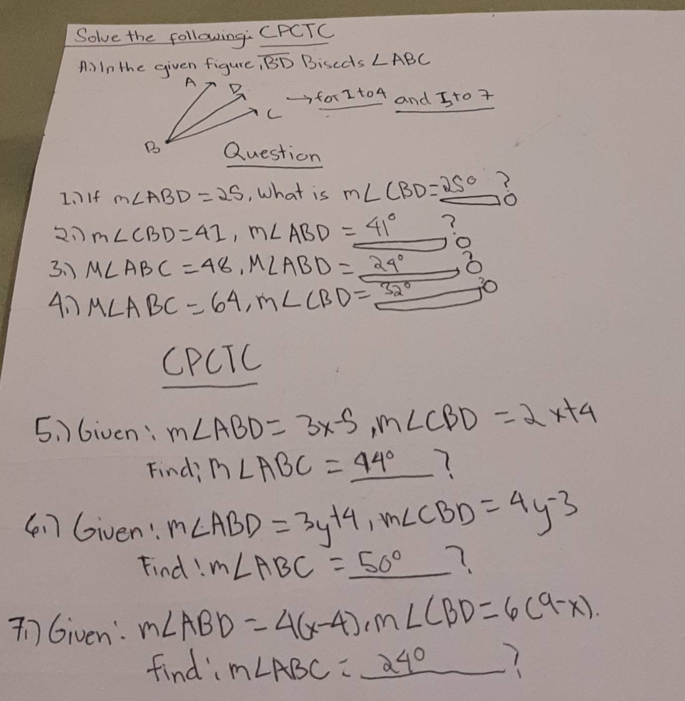 Solve the following: CPCTC 
A. In the given figure , overline BD Bisects ∠ ABC
A B
for Ito 4 and Jto 7
C
B 
Question 
1.)If m∠ ABD=25 , What is m∠ CBD=_ 25°
21 m∠ CBD=41, m∠ ABD=41° ? 
3.) M∠ ABC=48, M∠ ABD=_ 24° x 
4n M∠ ABC=64, M∠ CBD=32^((circ)^7C
CPCTC 
5 Given: m∠ ABD=3x-5, m∠ CBD=2x+4
Find, m∠ ABC=_ 44^circ)
(n] Given: m∠ ABD=3y+4, m∠ CBD=4y-3
Find!
m∠ ABC=_ 50° =frac frac 1/2(1-1frac 1/2(1+0.5/1(1-x) 7. 
nGiven: m∠ ABD=4(x-4), m∠ CBD=6(9-x). 
find m∠ ABC=_ 240 1