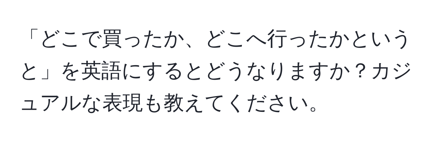 「どこで買ったか、どこへ行ったかというと」を英語にするとどうなりますか？カジュアルな表現も教えてください。