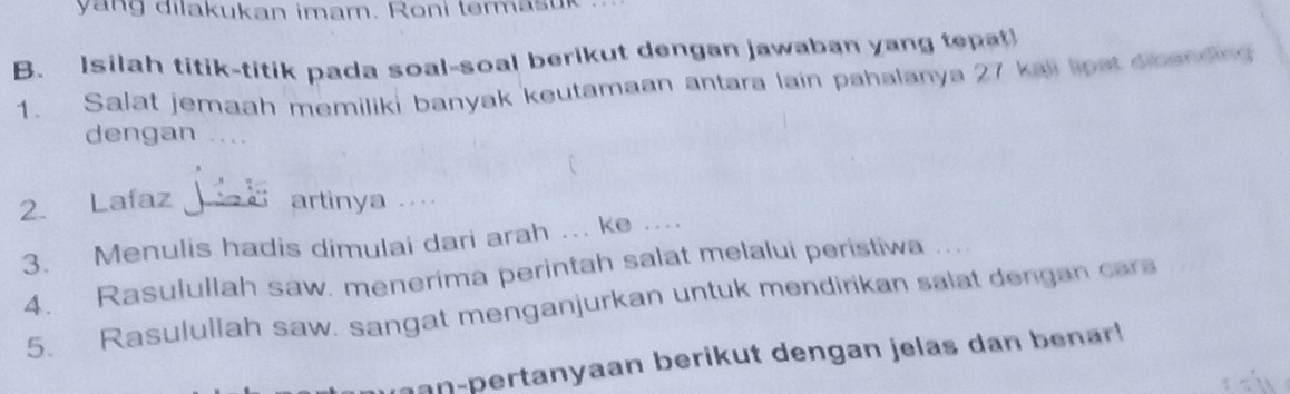 yang dilakukan imam. Roni termasur 
B. Isilah titik-titik pada soal-soal berikut dengan jawaban yang tepat 
1. Salat jemaah memiliki banyak keutamaan antara lain pahalanya 27 kali lipst snanding 
dengan 
2. Lafaz d artinya 
3. Menulis hadis dimulai dari arah ….. ke ... 
4. Rasulullah saw. menerima perintah salat melalui peristiwa 
5. Rasulullah saw. sangat menganjurkan untuk mendirikan salat dengan cars 
an-pertanyaan berikut dengan jelas dan benar !